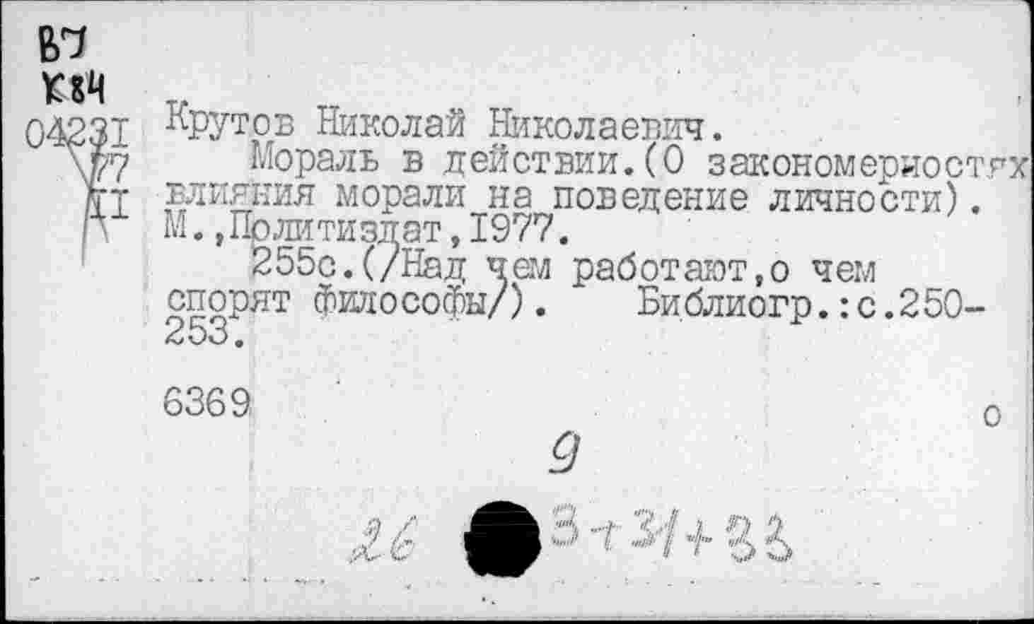 ﻿№
КА
)423Т
7?
£1
Крутов Николай Николаевич.
Мораль в действии.(О закономерностях влияния морали на поведение личности). М. »Политиздат,1977.
255с.(/Над чем работают,о чем спорят философы/). Библиогр.:с.25О-О •
6369
о
Ц ■"/	1
I ,П1& I щ